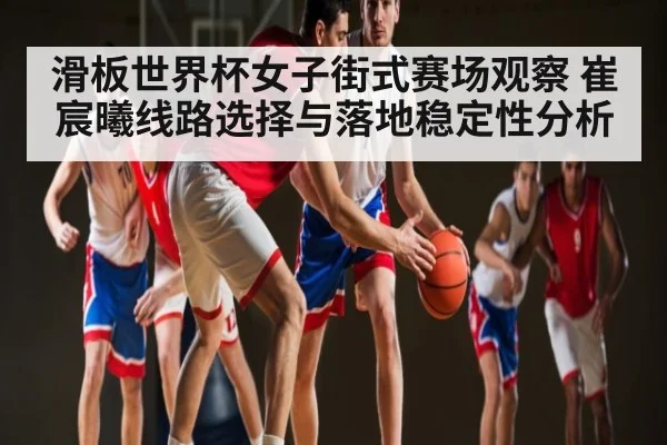 滑板世界杯女子街式赛场观察 崔宸曦线路选择与落地稳定性分析 - NG28
